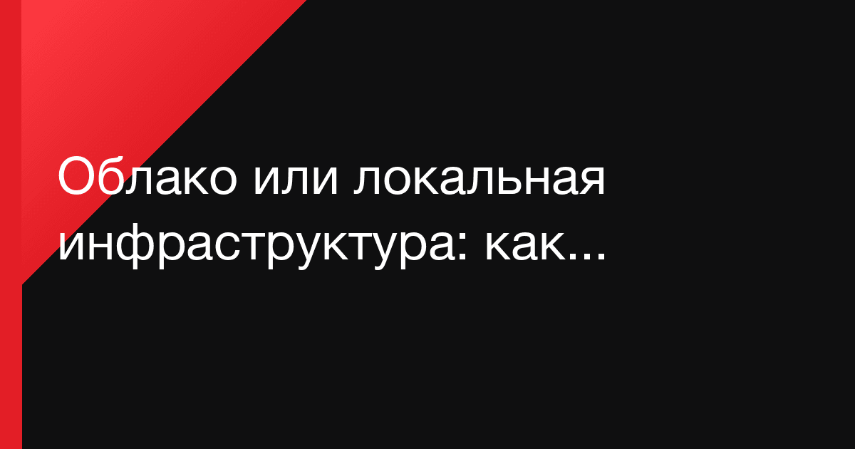 Облако или локальная инфраструктура: как выбрать без идеологии и лишних расходов