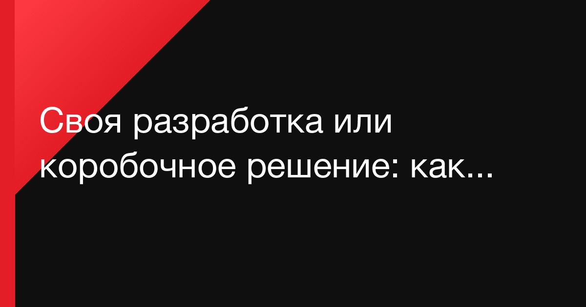 Своя разработка или коробочное решение: как бизнесу не переплатить за неправильный выбор